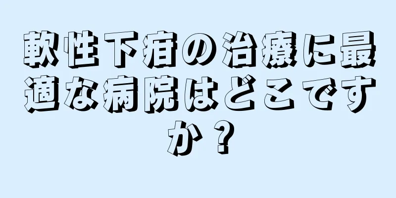 軟性下疳の治療に最適な病院はどこですか？