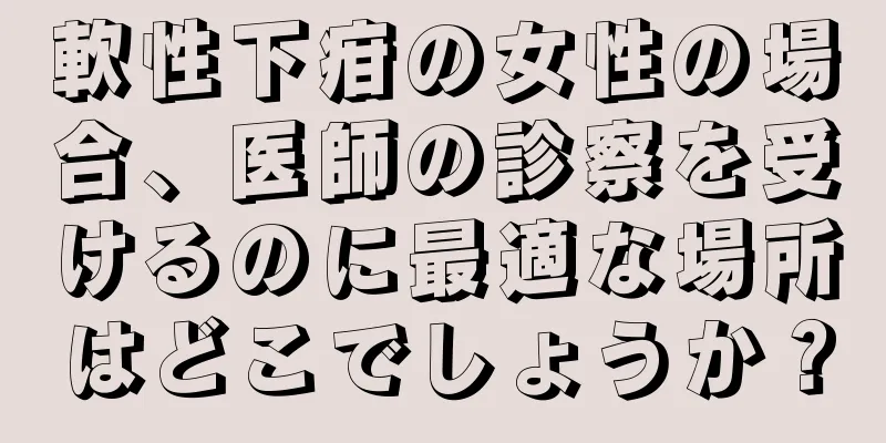 軟性下疳の女性の場合、医師の診察を受けるのに最適な場所はどこでしょうか？