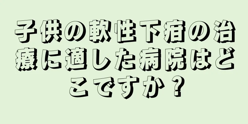 子供の軟性下疳の治療に適した病院はどこですか？