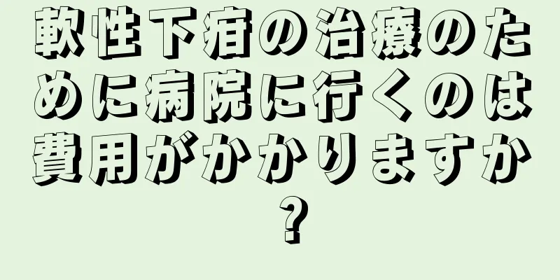 軟性下疳の治療のために病院に行くのは費用がかかりますか？