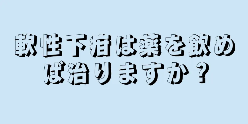 軟性下疳は薬を飲めば治りますか？
