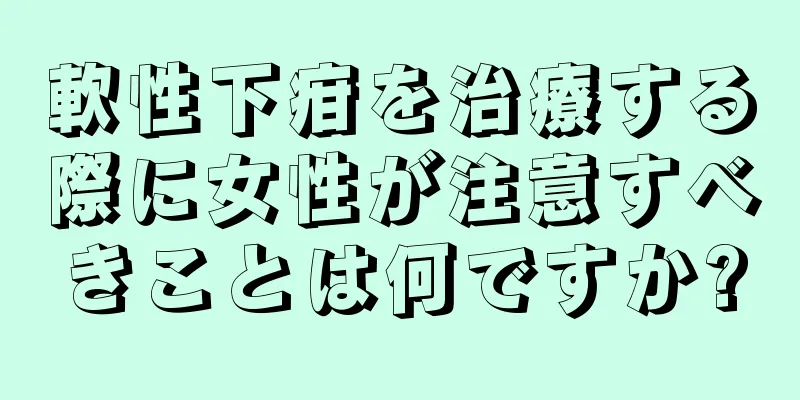 軟性下疳を治療する際に女性が注意すべきことは何ですか?