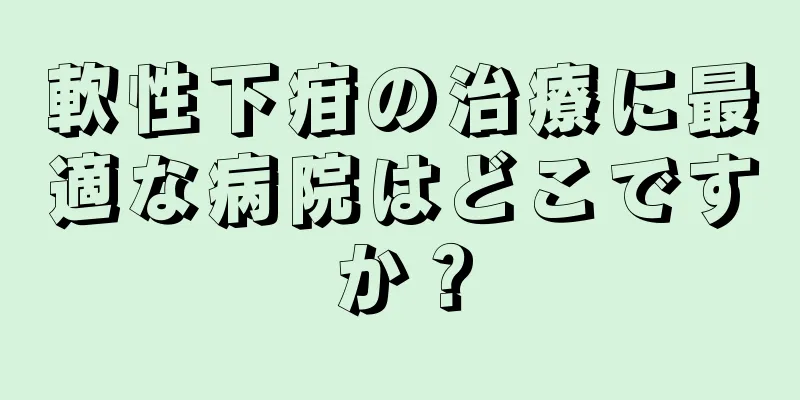 軟性下疳の治療に最適な病院はどこですか？