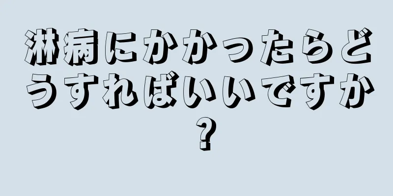 淋病にかかったらどうすればいいですか？