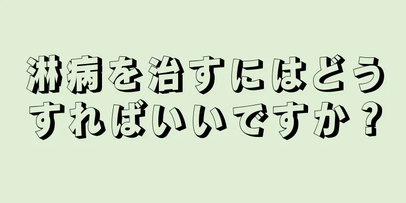 淋病を治すにはどうすればいいですか？