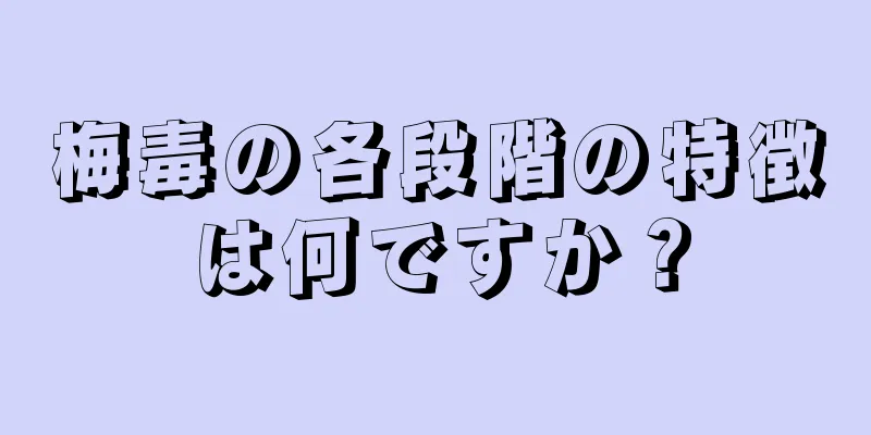 梅毒の各段階の特徴は何ですか？