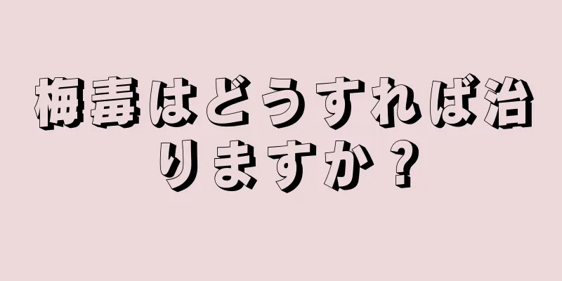 梅毒はどうすれば治りますか？