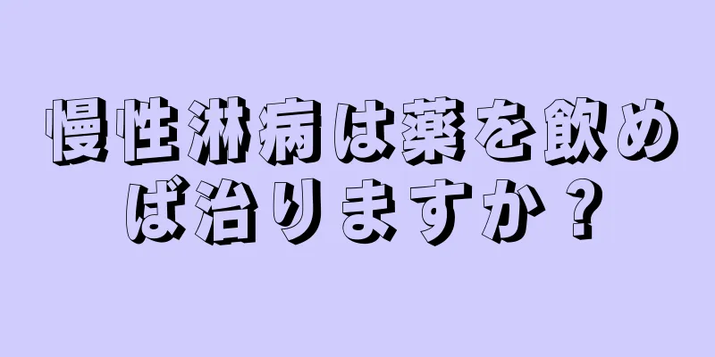 慢性淋病は薬を飲めば治りますか？