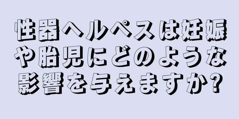性器ヘルペスは妊娠や胎児にどのような影響を与えますか?