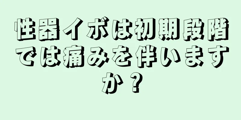 性器イボは初期段階では痛みを伴いますか？