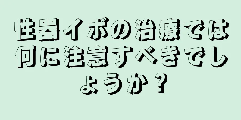 性器イボの治療では何に注意すべきでしょうか？