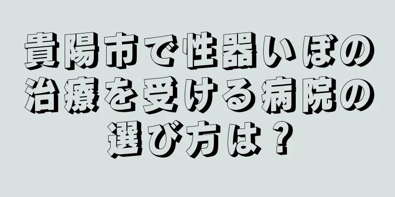 貴陽市で性器いぼの治療を受ける病院の選び方は？