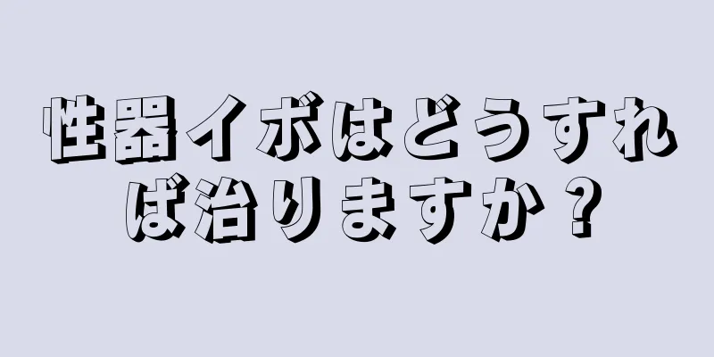 性器イボはどうすれば治りますか？
