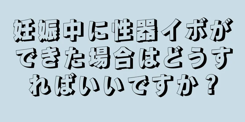 妊娠中に性器イボができた場合はどうすればいいですか？
