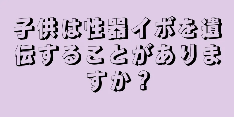 子供は性器イボを遺伝することがありますか？