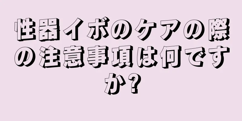 性器イボのケアの際の注意事項は何ですか?