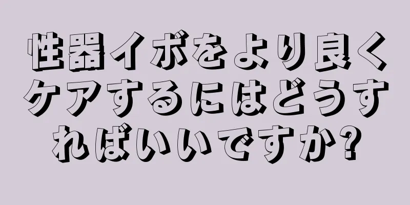 性器イボをより良くケアするにはどうすればいいですか?