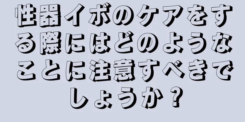 性器イボのケアをする際にはどのようなことに注意すべきでしょうか？