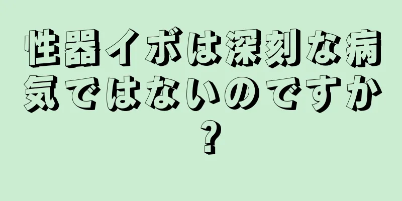 性器イボは深刻な病気ではないのですか？