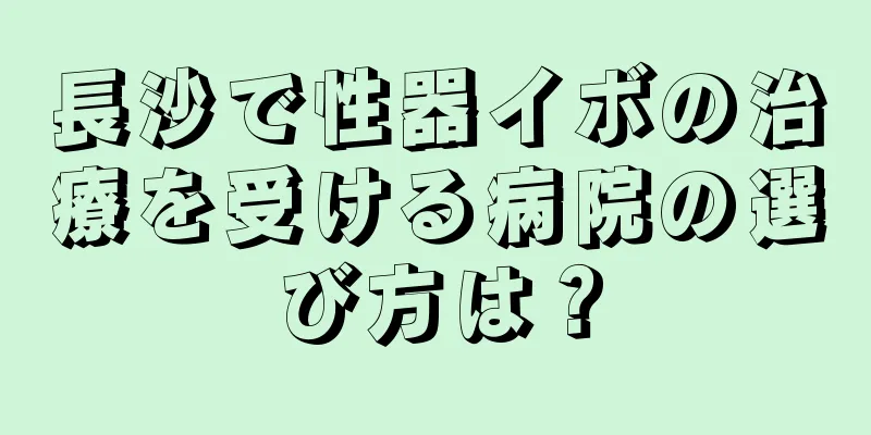 長沙で性器イボの治療を受ける病院の選び方は？