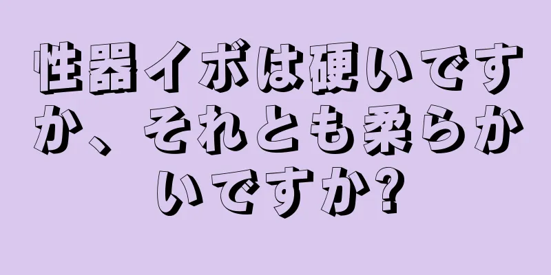 性器イボは硬いですか、それとも柔らかいですか?
