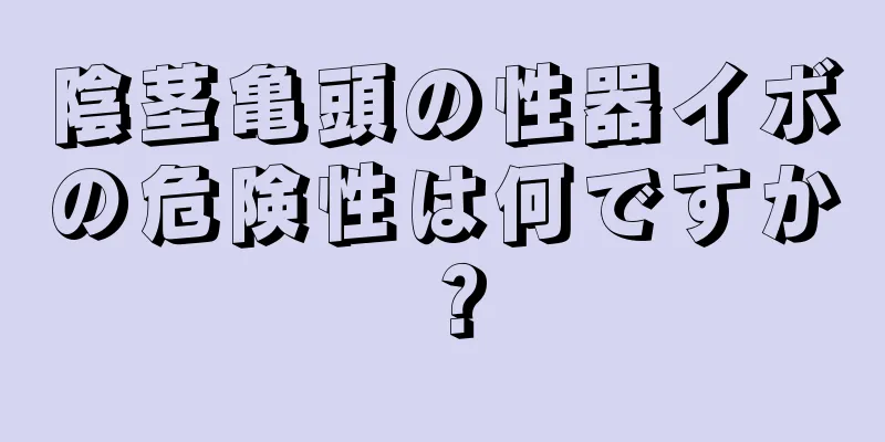 陰茎亀頭の性器イボの危険性は何ですか？