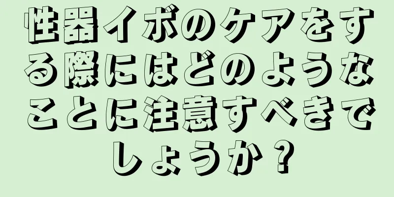 性器イボのケアをする際にはどのようなことに注意すべきでしょうか？