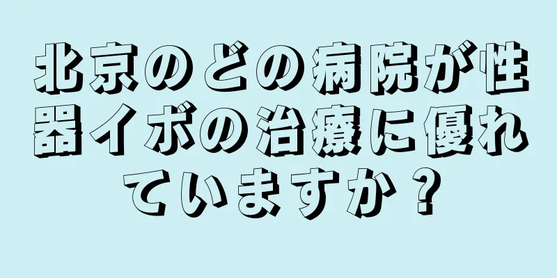 北京のどの病院が性器イボの治療に優れていますか？