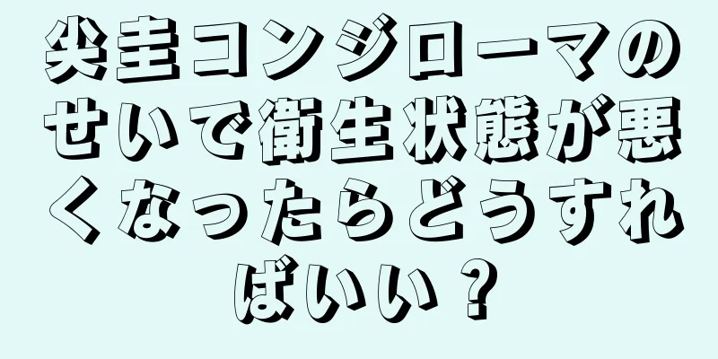 尖圭コンジローマのせいで衛生状態が悪くなったらどうすればいい？
