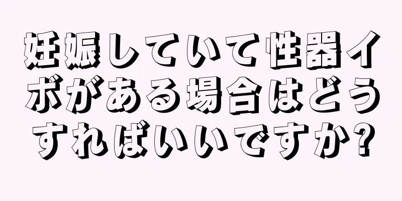 妊娠していて性器イボがある場合はどうすればいいですか?