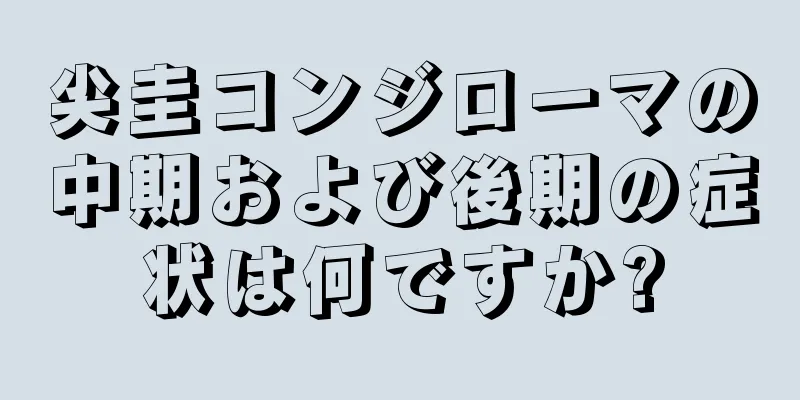 尖圭コンジローマの中期および後期の症状は何ですか?