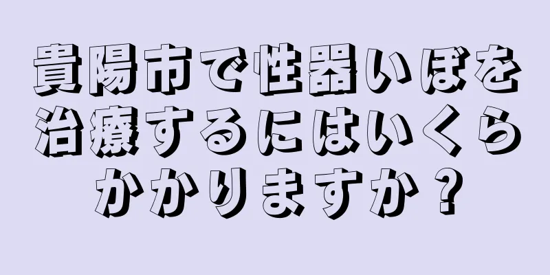 貴陽市で性器いぼを治療するにはいくらかかりますか？