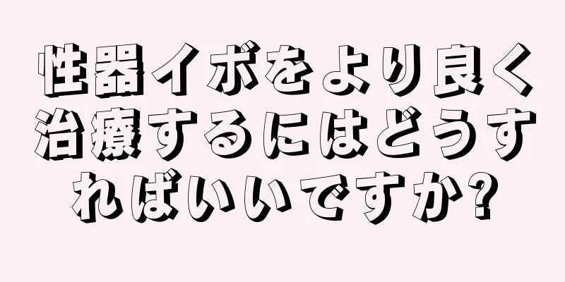 性器イボをより良く治療するにはどうすればいいですか?