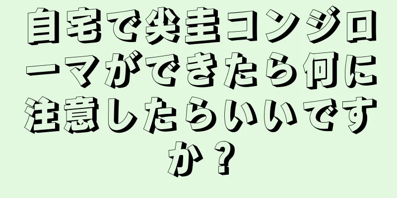 自宅で尖圭コンジローマができたら何に注意したらいいですか？