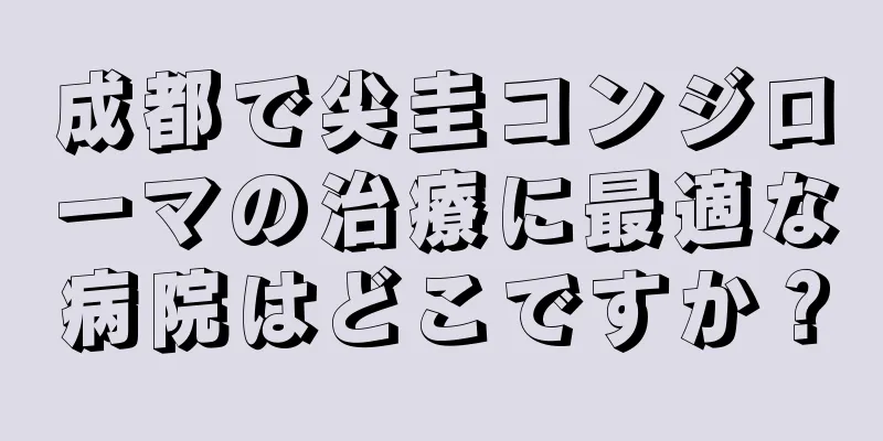 成都で尖圭コンジローマの治療に最適な病院はどこですか？