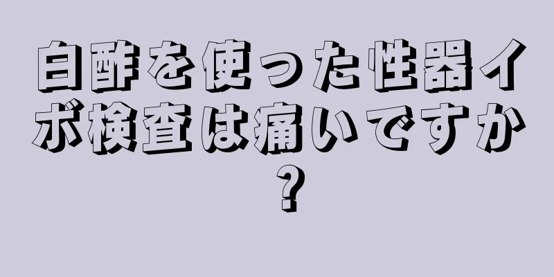 白酢を使った性器イボ検査は痛いですか？