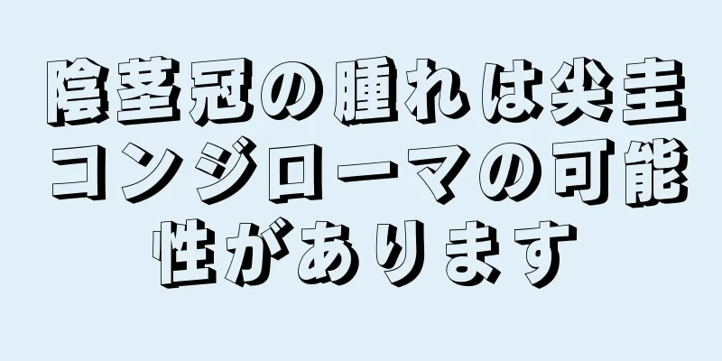 陰茎冠の腫れは尖圭コンジローマの可能性があります