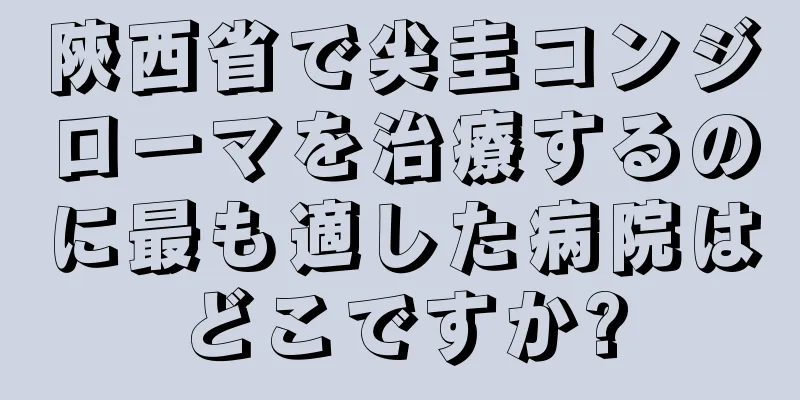 陝西省で尖圭コンジローマを治療するのに最も適した病院はどこですか?
