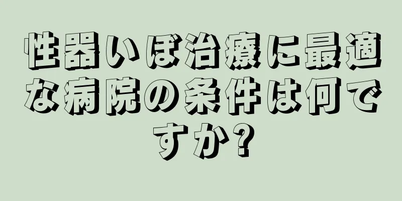 性器いぼ治療に最適な病院の条件は何ですか?