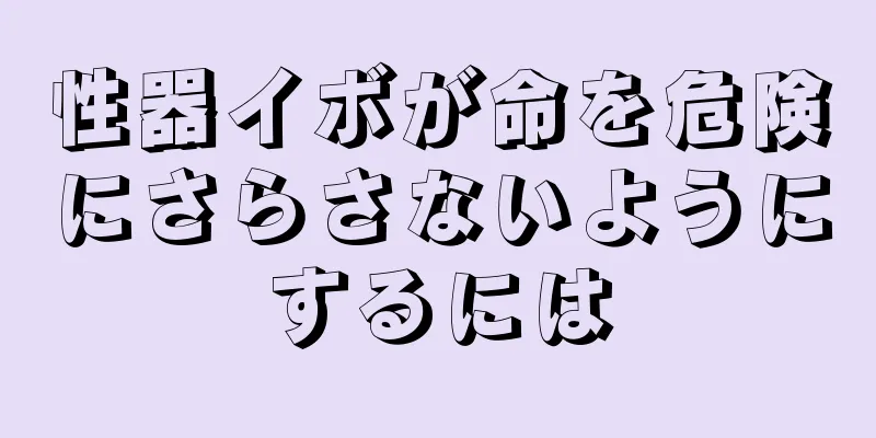 性器イボが命を危険にさらさないようにするには