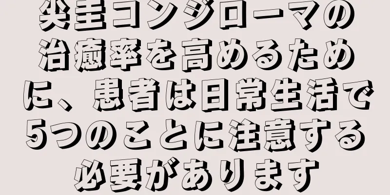 尖圭コンジローマの治癒率を高めるために、患者は日常生活で5つのことに注意する必要があります