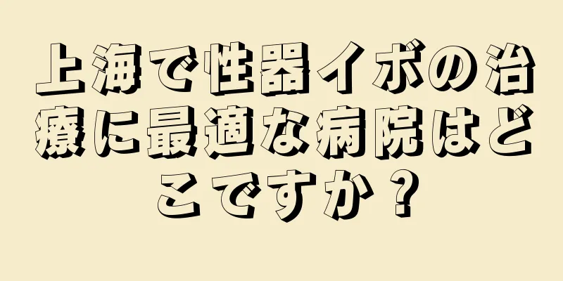 上海で性器イボの治療に最適な病院はどこですか？