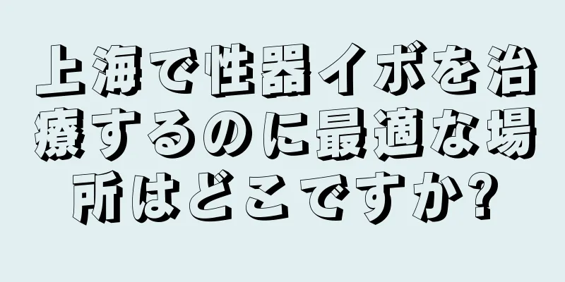 上海で性器イボを治療するのに最適な場所はどこですか?