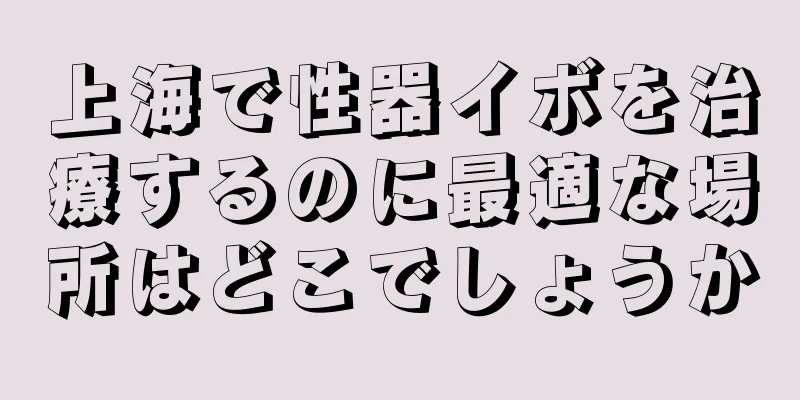 上海で性器イボを治療するのに最適な場所はどこでしょうか
