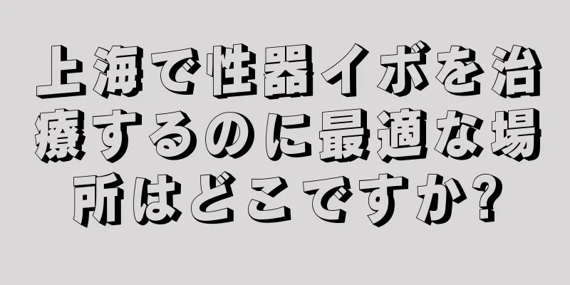 上海で性器イボを治療するのに最適な場所はどこですか?