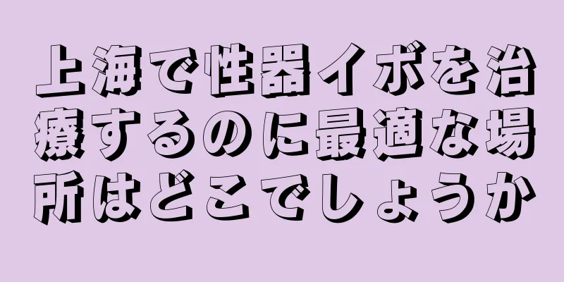 上海で性器イボを治療するのに最適な場所はどこでしょうか