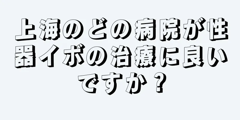 上海のどの病院が性器イボの治療に良いですか？