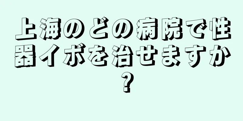 上海のどの病院で性器イボを治せますか？