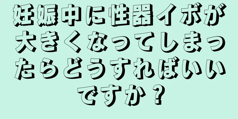 妊娠中に性器イボが大きくなってしまったらどうすればいいですか？