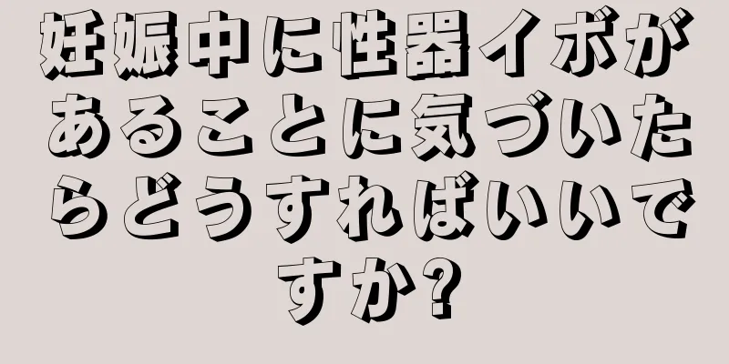 妊娠中に性器イボがあることに気づいたらどうすればいいですか?